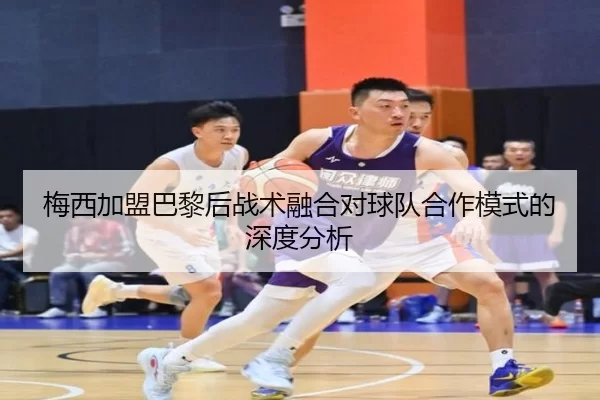 梅西加盟巴黎后战术融合对球队合作模式的深度分析